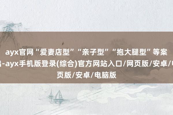 ayx官网“爱妻店型”“亲子型”“抱大腿型”等案例频出-ayx手机版登录(综合)官方网站入口/网页版/安卓/电脑版