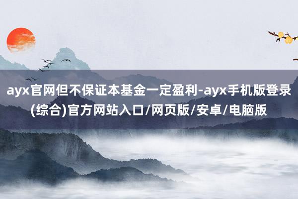 ayx官网但不保证本基金一定盈利-ayx手机版登录(综合)官