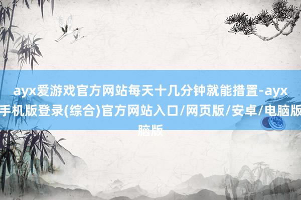 ayx爱游戏官方网站每天十几分钟就能措置-ayx手机版登录(