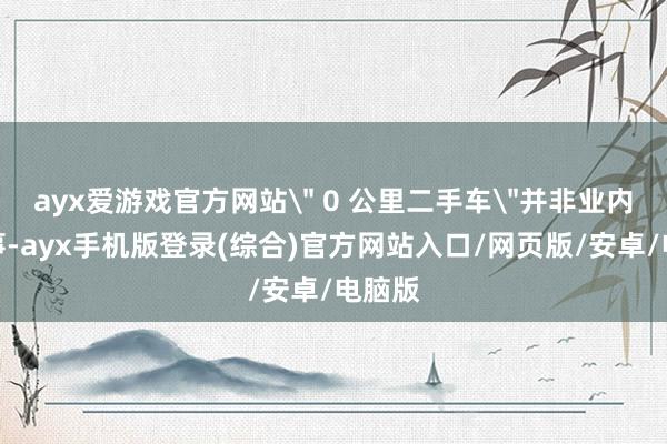 ayx爱游戏官方网站＂ 0 公里二手车＂并非业内簇新事-ay