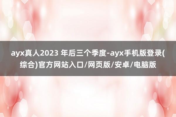 ayx真人2023 年后三个季度-ayx手机版登录(综合)官方网站入口/网页版/安卓/电脑版