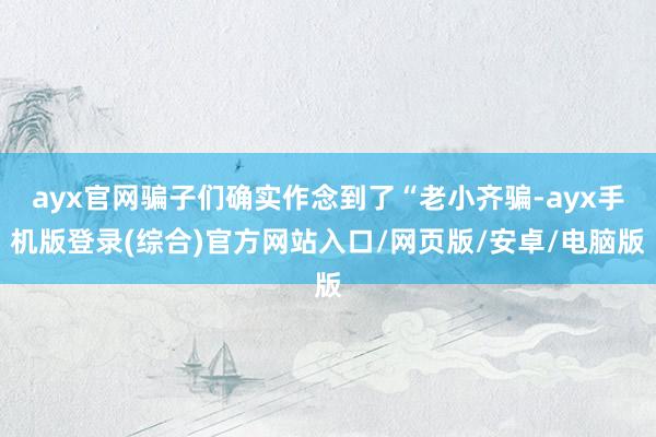 ayx官网骗子们确实作念到了“老小齐骗-ayx手机版登录(综