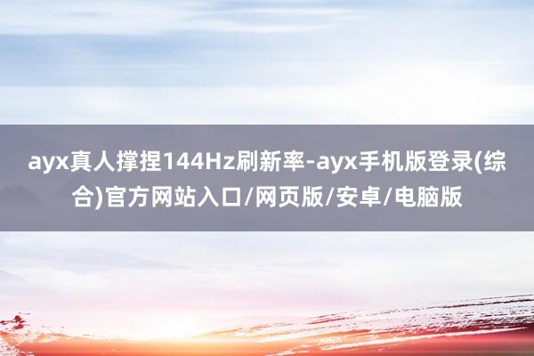ayx真人撑捏144Hz刷新率-ayx手机版登录(综合)官方网站入口/网页版/安卓/电脑版