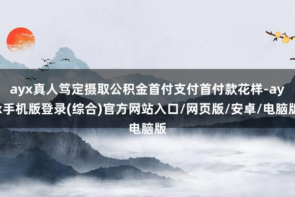 ayx真人笃定摄取公积金首付支付首付款花样-ayx手机版登录(综合)官方网站入口/网页版/安卓/电脑版