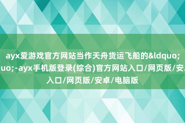 ayx爱游戏官方网站当作天舟货运飞船的&ldquo;