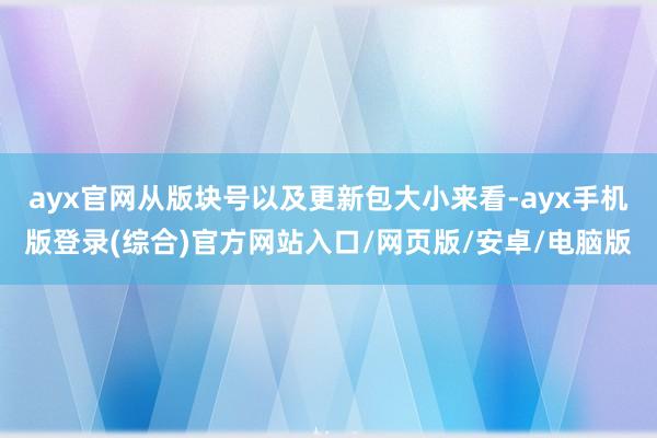 ayx官网从版块号以及更新包大小来看-ayx手机版登录(综合)官方网站入口/网页版/安卓/电脑版