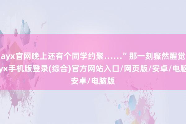 ayx官网晚上还有个同学约聚……”那一刻骤然醒觉-ayx手机版登录(综合)官方网站入口/网页版/安卓/电脑版
