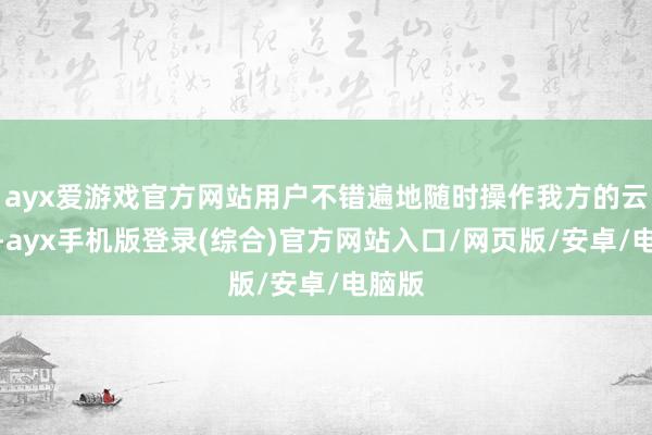 ayx爱游戏官方网站用户不错遍地随时操作我方的云手机-ayx手机版登录(综合)官方网站入口/网页版/安卓/电脑版