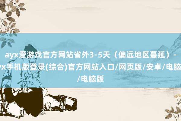 ayx爱游戏官方网站省外3-5天（偏远地区蔓延）-ayx手机版登录(综合)官方网站入口/网页版/安卓/电脑版