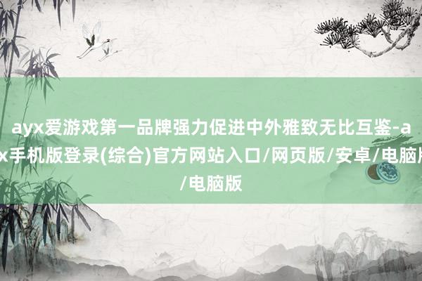 ayx爱游戏第一品牌强力促进中外雅致无比互鉴-ayx手机版登录(综合)官方网站入口/网页版/安卓/电脑版