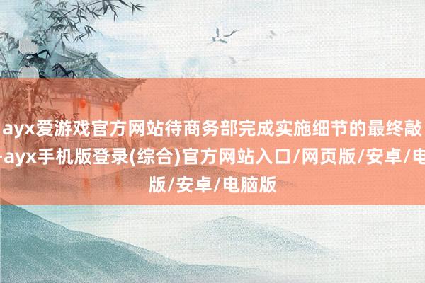 ayx爱游戏官方网站待商务部完成实施细节的最终敲定后-ayx