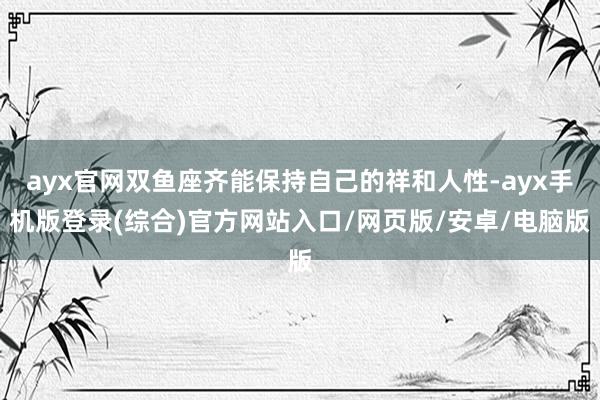 ayx官网双鱼座齐能保持自己的祥和人性-ayx手机版登录(综