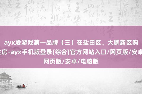 ayx爱游戏第一品牌　　（三）在盐田区、大鹏新区购买商品住房-ayx手机版登录(综合)官方网站入口/网页版/安卓/电脑版