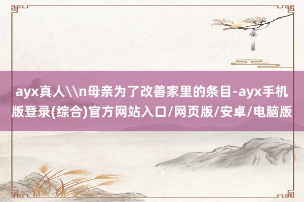 ayx真人\n母亲为了改善家里的条目-ayx手机版登录(综合)官方网站入口/网页版/安卓/电脑版