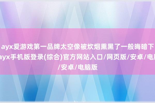 ayx爱游戏第一品牌太空像被炊烟熏黑了一般晦暗下来-ayx手机版登录(综合)官方网站入口/网页版/安卓/电脑版