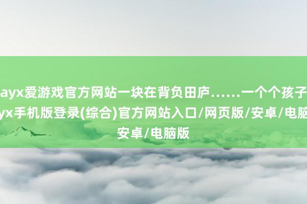 ayx爱游戏官方网站一块在背负田庐……一个个孩子-ayx手机版登录(综合)官方网站入口/网页版/安卓/电脑版