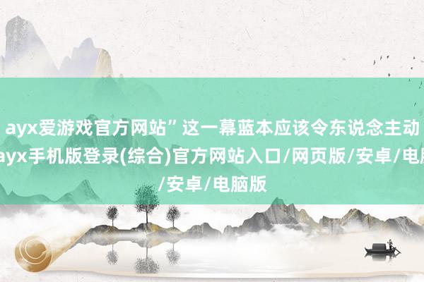 ayx爱游戏官方网站”这一幕蓝本应该令东说念主动容-ayx手
