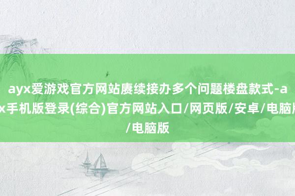 ayx爱游戏官方网站赓续接办多个问题楼盘款式-ayx手机版登录(综合)官方网站入口/网页版/安卓/电脑版