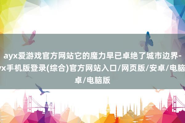 ayx爱游戏官方网站它的魔力早已卓绝了城市边界-ayx手机版登录(综合)官方网站入口/网页版/安卓/电脑版