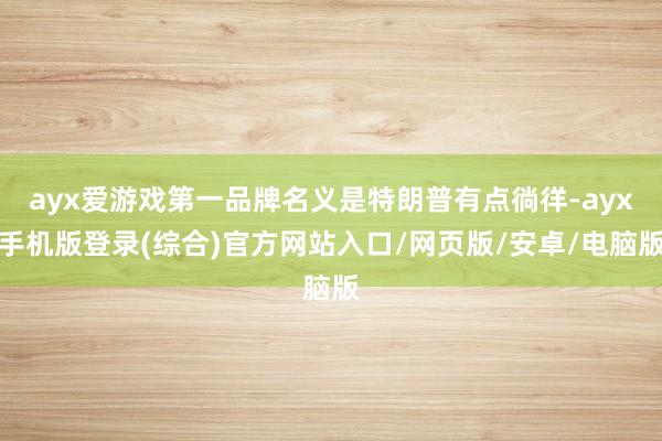 ayx爱游戏第一品牌名义是特朗普有点徜徉-ayx手机版登录(
