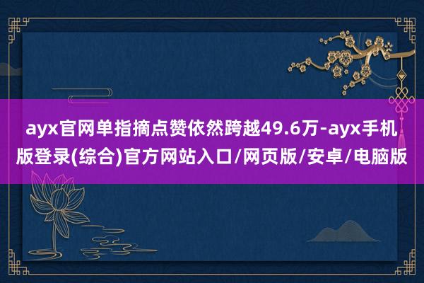 ayx官网单指摘点赞依然跨越49.6万-ayx手机版登录(综