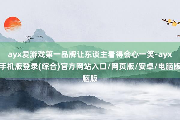 ayx爱游戏第一品牌让东谈主看得会心一笑-ayx手机版登录(