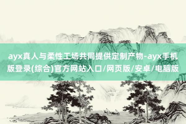ayx真人与柔性工场共同提供定制产物-ayx手机版登录(综合