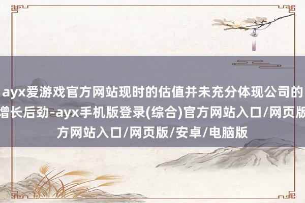 ayx爱游戏官方网站现时的估值并未充分体现公司的内在价值过头增长后劲-ayx手机版登录(综合)官方网站入口/网页版/安卓/电脑版