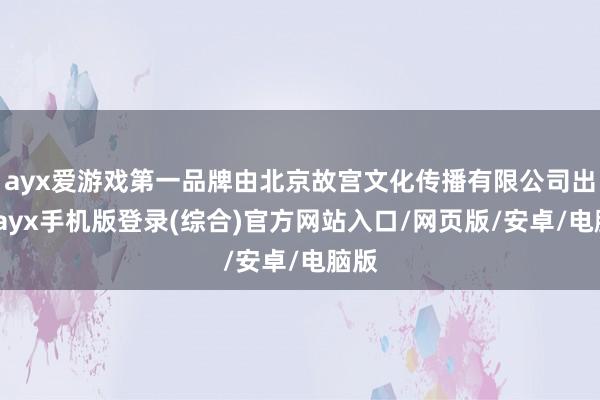 ayx爱游戏第一品牌由北京故宫文化传播有限公司出品-ayx手机版登录(综合)官方网站入口/网页版/安卓/电脑版