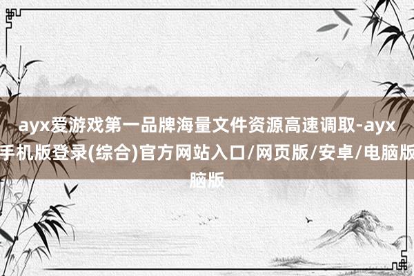 ayx爱游戏第一品牌海量文件资源高速调取-ayx手机版登录(综合)官方网站入口/网页版/安卓/电脑版