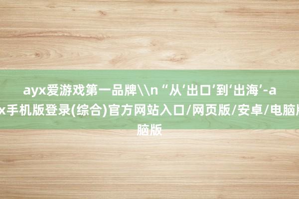 ayx爱游戏第一品牌\n“从‘出口’到‘出海’-ayx手机版登录(综合)官方网站入口/网页版/安卓/电脑版