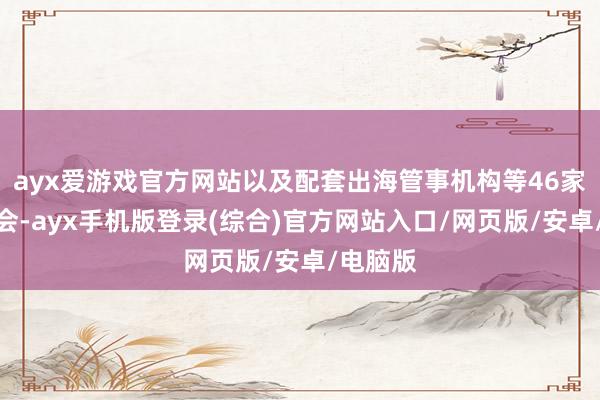 ayx爱游戏官方网站以及配套出海管事机构等46家单元参会-ayx手机版登录(综合)官方网站入口/网页版/安卓/电脑版