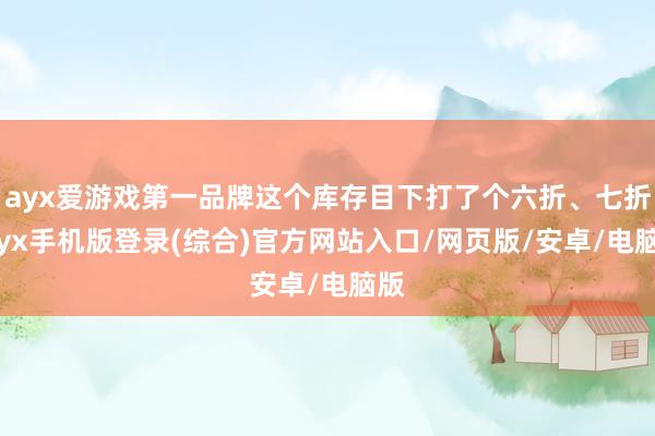 ayx爱游戏第一品牌这个库存目下打了个六折、七折-ayx手机版登录(综合)官方网站入口/网页版/安卓/电脑版
