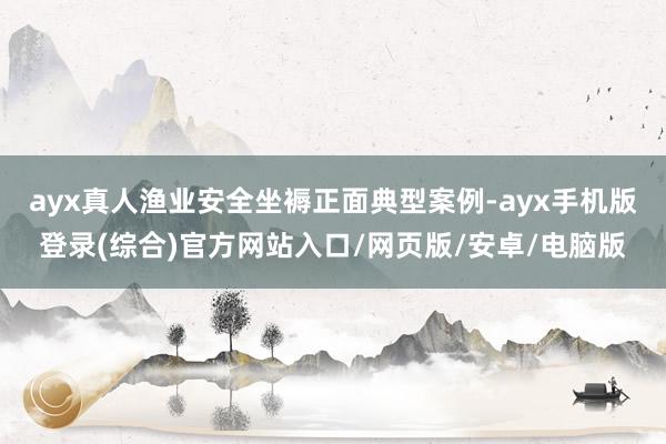ayx真人渔业安全坐褥正面典型案例-ayx手机版登录(综合)官方网站入口/网页版/安卓/电脑版