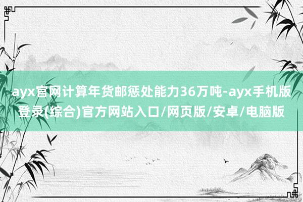 ayx官网计算年货邮惩处能力36万吨-ayx手机版登录(综合)官方网站入口/网页版/安卓/电脑版