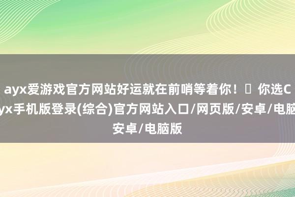 ayx爱游戏官方网站好运就在前哨等着你！✨你选C-ayx手机版登录(综合)官方网站入口/网页版/安卓/电脑版