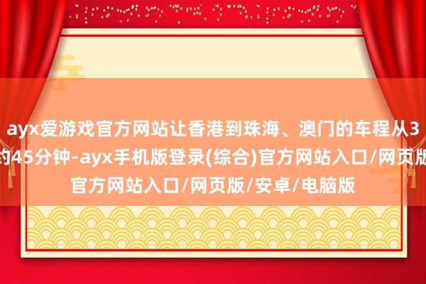 ayx爱游戏官方网站让香港到珠海、澳门的车程从3个小时裁汰至约45分钟-ayx手机版登录(综合)官方网站入口/网页版/安卓/电脑版