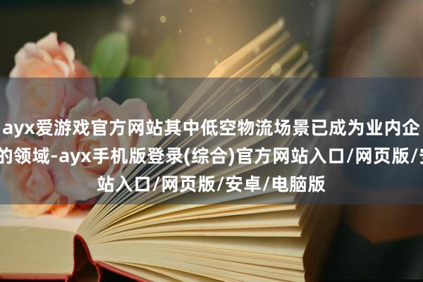 ayx爱游戏官方网站其中低空物流场景已成为业内企业积极布局的领域-ayx手机版登录(综合)官方网站入口/网页版/安卓/电脑版
