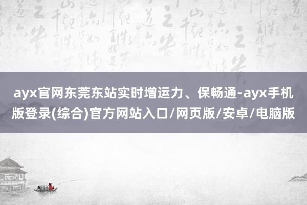 ayx官网东莞东站实时增运力、保畅通-ayx手机版登录(综合