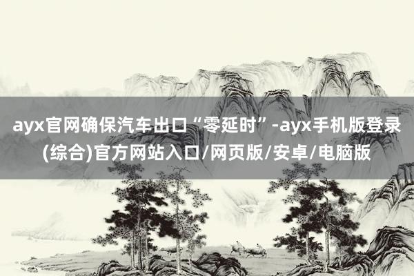 ayx官网确保汽车出口“零延时”-ayx手机版登录(综合)官