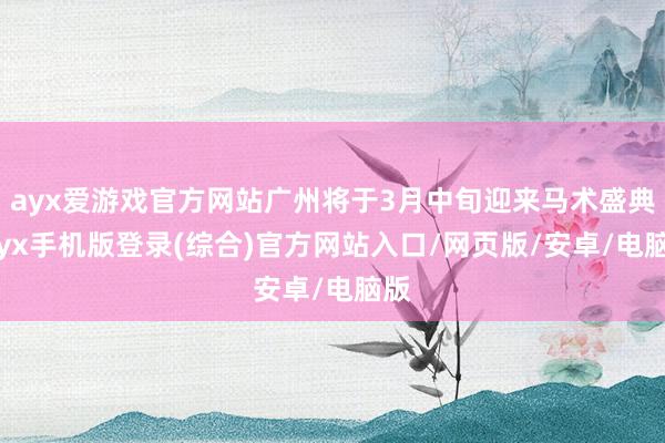 ayx爱游戏官方网站广州将于3月中旬迎来马术盛典-ayx手机